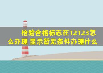 检验合格标志在12123怎么办理 显示暂无条件办理什么